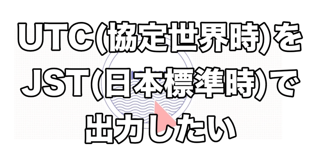 UTC（協定世界時）をJST（日本標準時）で出力したい